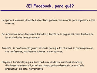 ¿El Facebook, para qué?


Los padres, alumnos, docentes, directivos podrán comunicarse para organizar estos
   eventos.



Se informará sobre decisiones tomadas a través de la página así como también de
   las actividades llevadas a cabo.



También, se conformarán grupos de clase para que los alumnos se comuniquen con
  sus profesores, profesores tutores y preceptores.



Elegimos Facebook ya que es una red muy usada por nuestros alumnos y
   diariamente entran allí, al mismo tiempo podrán descubrir un uso "más
   productivo" de esta herramienta.
 