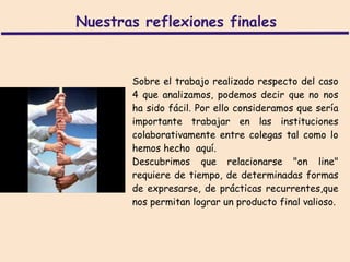 Nuestras reflexiones finales


       Sobre el trabajo realizado respecto del caso
       4 que analizamos, podemos decir que no nos
       ha sido fácil. Por ello consideramos que sería
       importante trabajar en las instituciones
       colaborativamente entre colegas tal como lo
       hemos hecho aquí.
       Descubrimos que relacionarse "on line"
       requiere de tiempo, de determinadas formas
       de expresarse, de prácticas recurrentes,que
       nos permitan lograr un producto final valioso.
 