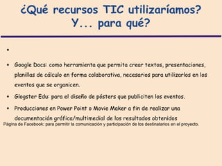 ¿Qué recursos TIC utilizaríamos?
                Y... para qué?

 •
 •   Google Docs: como herramienta que permita crear textos, presentaciones,
     planillas de cálculo en forma colaborativa, necesarios para utilizarlos en los
     eventos que se organicen.

 •   Glogster Edu: para el diseño de pósters que publiciten los eventos.

 •   Producciones en Power Point o Movie Maker a fin de realizar una
     documentación gráfica/multimedial de los resultados obtenidos
Página de Facebook: para permitir la comunicación y participación de los destinatarios en el proyecto.
 