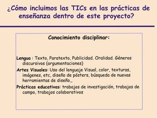 ¿Cómo incluimos las TICs en las prácticas de
   enseñanza dentro de este proyecto?


                 Conocimiento disciplinar:


  Lengua : Texto, Paratexto, Publicidad. Oralidad. Géneros
     discursivos (argumentaciones)
  Artes Visuales: Uso del lenguaje Visual, color, texturas,
     imágenes, etc, diseño de pósters, búsqueda de nuevas
     herramientas de diseño,,
  Prácticas educativas: trabajos de investigación, trabajos de
     campo, trabajos colaborativos
 