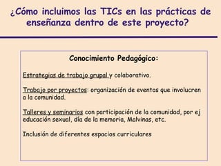¿Cómo incluimos las TICs en las prácticas de
   enseñanza dentro de este proyecto?


                  Conocimiento Pedagógico:

  Estrategias de trabajo grupal y colaborativo.

  Trabajo por proyectos: organización de eventos que involucren
  a la comunidad.

  Talleres y seminarios con participación de la comunidad, por ej
  educación sexual, día de la memoria, Malvinas, etc.

  Inclusión de diferentes espacios curriculares
 