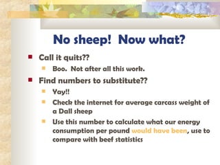 No sheep!  Now what? Call it quits??  Boo.  Not after all this work. Find numbers to substitute?? Yay!! Check the internet for average carcass weight of a Dall sheep Use this number to calculate what our energy consumption per pound  would have been , use to compare with beef statistics 
