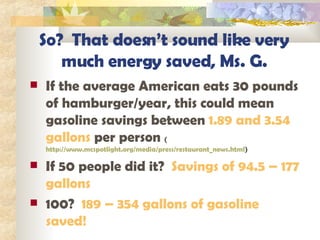 So?  That doesn’t sound like very much energy saved, Ms. G. If the average American eats 30 pounds of hamburger/year, this could mean gasoline savings between  1.89 and 3.54 gallons  per person  ( http://www.mcspotlight.org/media/press/restaurant_news.html ) If 50 people did it?  Savings of 94.5 – 177 gallons 100?  189 – 354 gallons of gasoline saved! 