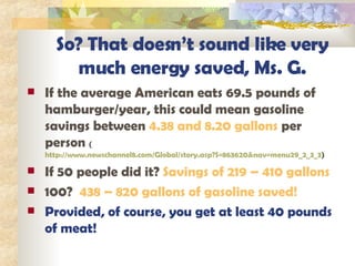 So? That doesn’t sound like very much energy saved, Ms. G. If the average American eats 69.5 pounds of hamburger/year, this could mean gasoline savings between  4.38 and 8.20 gallons  per person  ( http://www.newschannel8.com/Global/story.asp?S=863620&nav=menu29_2_3_3 ) If 50 people did it?  Savings of 219 – 410 gallons 100?  438 – 820 gallons of gasoline saved! Provided, of course, you get at least 40 pounds of meat! 
