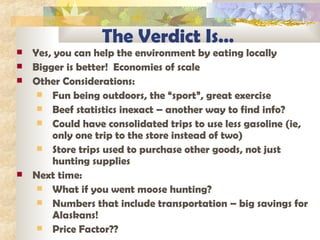 The Verdict Is… Yes, you can help the environment by eating locally Bigger is better!  Economies of scale Other Considerations: Fun being outdoors, the “sport”, great exercise Beef statistics inexact – another way to find info? Could have consolidated trips to use less gasoline (ie, only one trip to the store instead of two) Store trips used to purchase other goods, not just hunting supplies Next time:  What if you went moose hunting?  Numbers that include transportation – big savings for Alaskans! Price Factor?? 