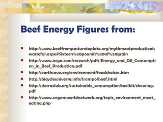 Beef Energy Figures from: http://www.beeffrompasturetoplate.org/mythmeatproductioniswasteful.aspx#Sixteen%20pounds%20of%20grain http://www.ncga.com/research/pdfs/Energy_and_Oil_Consumption_in_Beef_Production.pdf http://earthsave.org/environment/foodchoices.htm http://bicycleuniverse.info/transpo/beef.html http://sierraclub.org/sustainable_consumption/toolkit/choosing.pdf http://www.vegansworldnetwork.org/topic_environment_meat_eating.php 