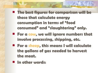 The best figures for comparison will be those that calculate energy consumption in terms of “food consumed” and “slaughtering” only.  For a  cow , we will ignore numbers that involve processing, shipping, etc. For a  sheep , this means I will calculate the gallons of gas needed to harvest the meat.  In other words: 