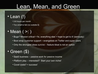 Lean, Mean, and Green Lean (!) 2-6 hours per month Too small to fail (no outside $) Mean ( >: ) Bugs? Mission critical = fix, everything else = hope to get to it! (seriously) Boot strap customer support – evangelists on Twitter and super users Only the strongest ideas survive – feature bloat is not an option Green ($) SaaS business – passive work for passive income Platform play – interested?  Start your own niche! Cover costs? = success! 