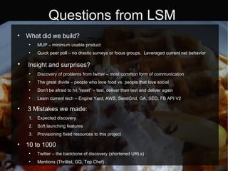 Questions from LSM What did we build? MUP – minimum usable product Quick peer poll – no drastic surveys or focus groups.  Leveraged current net behavior Insight and surprises? Discovery of problems from twitter – most common form of communication The great divide – people who love food vs. people that love social Don’t be afraid to hit “reset” – test, deliver then test and deliver again Learn current tech – Engine Yard, AWS, SendGrid, GA, SEO, FB API V2 3 Mistakes we made: Expected discovery Soft launching features Provisioning fixed resources to this project 10 to 1000 Twitter – the backbone of discovery (shortened URLs) Mentions (Thrillist, GQ, Top Chef)  