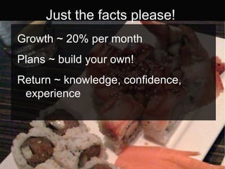 Just the facts please! Growth ~ 20% per month Plans ~ build your own! Return ~ knowledge, confidence, experience 