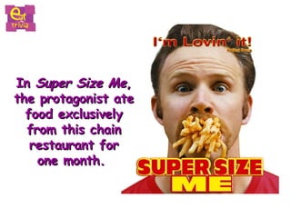 In  Super Size Me ,  the protagonist ate  food exclusively  from this chain  restaurant for  one month.  