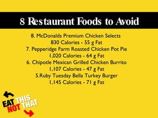 8 Restaurant Foods to Avoid 8. McDonalds Premium Chicken Selects  830 Calories - 55 g Fat 7. Pepperidge Farm Roasted Chicken Pot Pie 1,020 Calories - 64 g Fat 6. Chipotle Mexican Grilled Chicken Burrito 1,107 Calories - 47 g Fat 5.Ruby Tuesday Bella Turkey Burger 1,145 Calories - 71 g Fat 