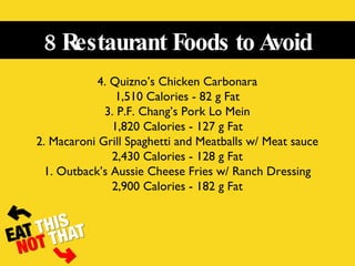 8 Restaurant Foods to Avoid 4. Quizno’s Chicken Carbonara 1,510 Calories - 82 g Fat 3. P.F. Chang’s Pork Lo Mein 1,820 Calories - 127 g Fat 2. Macaroni Grill Spaghetti and Meatballs w/ Meat sauce 2,430 Calories - 128 g Fat 1. Outback’s Aussie Cheese Fries w/ Ranch Dressing 2,900 Calories - 182 g Fat 