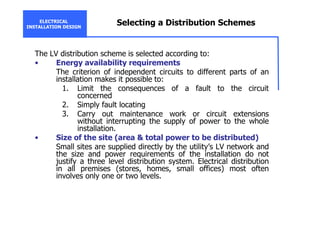 ELECTRICAL
INSTALLATION DESIGN
Selecting a Distribution Schemes
The LV distribution scheme is selected according to:
• Energy availability requirements
The criterion of independent circuits to different parts of an
installation makes it possible to:
1. Limit the consequences of a fault to the circuit
concerned
2. Simply fault locating
3. Carry out maintenance work or circuit extensions
without interrupting the supply of power to the whole
installation.
• Size of the site (area & total power to be distributed)
Small sites are supplied directly by the utility’s LV network and
the size and power requirements of the installation do not
justify a three level distribution system. Electrical distribution
in all premises (stores, homes, small offices) most often
involves only one or two levels.
 