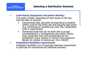 ELECTRICAL
INSTALLATION DESIGN
Selecting a Distribution Schemes
• Load layout (equipment and power density)
Two types of loads, depending on their layout on the site,
must be taken in account:
• Concentrated load, generally corresponding to building
utilities used for the entire site and requiring high power
(e.g. centralized air conditioning units, lifts, refrigeration
units in supermarket)
• Distributed loads that can be dealt with in groups
corresponding to a homogeneous area (floor, factory
shop, production line) and characterized by two
parameters: power density (in VA/m2) and equipment
density (in number of devices per 10 or 100m2)
• Installation flexibility requirements
Installation flexibility is an increasingly important requirement,
in particular for commercial and industrial premises.
 