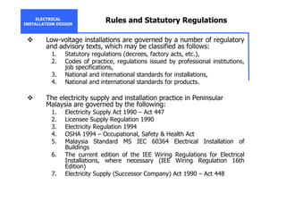 ELECTRICAL
INSTALLATION DESIGN
Rules and Statutory Regulations
Low-voltage installations are governed by a number of regulatory
and advisory texts, which may be classified as follows:
1. Statutory regulations (decrees, factory acts, etc.),
2. Codes of practice, regulations issued by professional institutions,
job specifications,
3. National and international standards for installations,
4. National and international standards for products.
The electricity supply and installation practice in Peninsular
Malaysia are governed by the following:
1. Electricity Supply Act 1990 – Act 447
2. Licensee Supply Regulation 1990
3. Electricity Regulation 1994
4. OSHA 1994 – Occupational, Safety & Health Act
5. Malaysia Standard MS IEC 60364 Electrical Installation of
Buildings
6. The current edition of the IEE Wiring Regulations for Electrical
Installations, where necessary (IEE Wiring Regulation 16th
Edition)
7. Electricity Supply (Successor Company) Act 1990 – Act 448
 