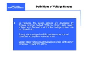 ELECTRICAL
INSTALLATION DESIGN
Definitions of Voltage Ranges
In Malaysia, the design criteria are developed by
Tenaga Nasional Berhad (TNB) for steady state supply
voltage level fluctuation of the low voltage system can
be divided into:
Steady state voltage level fluctuation under normal
condition: 415V/240V ±10% to +5%.
Steady state voltage level fluctuation under contingency
condition: 415V/240V ±10%.
 