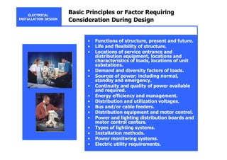 ELECTRICAL
INSTALLATION DESIGN
Basic Principles or Factor Requiring
Consideration During Design
• Functions of structure, present and future.
• Life and flexibility of structure.
• Locations of service entrance and
distribution equipment, locations and
characteristics of loads, locations of unit
substations.
• Demand and diversity factors of loads.
• Sources of power; including normal,
standby and emergency.
• Continuity and quality of power available
and required.
• Energy efficiency and management.
• Distribution and utilization voltages.
• Bus and/or cable feeders.
• Distribution equipment and motor control.
• Power and lighting distribution boards and
motor control centers.
• Types of lighting systems.
• Installation methods.
• Power monitoring systems.
• Electric utility requirements.
 
