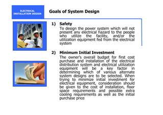 ELECTRICAL
INSTALLATION DESIGN
Goals of System Design
1) Safety
To design the power system which will not
present any electrical hazard to the people
who utilize the facility, and/or the
utilization equipment fed from the electrical
system
2) Minimum Initial Investment
The owner’s overall budget for first cost
purchase and installation of the electrical
distribution system and electrical utilization
equipment will be a key factor in
determining which of various alternate
system designs are to be selected. When
trying to minimize initial investment for
electrical equipment, consideration should
be given to the cost of installation, floor
space requirements and possible extra
cooling requirements as well as the initial
purchase price
 