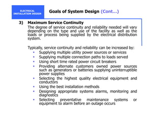 ELECTRICAL
INSTALLATION DESIGN
Goals of System Design (Cont…)
3) Maximum Service Continuity
The degree of service continuity and reliability needed will vary
depending on the type and use of the facility as well as the
loads or process being supplied by the electrical distribution
system.
Typically, service continuity and reliability can be increased by:
Supplying multiple utility power sources or services
Supplying multiple connection paths to loads served
Using short time rated power circuit breakers
Providing alternate customers owned power sources
such as generators or batteries supplying uninterruptible
power supplies
Selecting the highest quality electrical equipment and
conductors
Using the best installation methods
Designing appropriate systems alarms, monitoring and
diagnostics
Selecting preventative maintenance systems or
equipment to alarm before an outage occurs
 