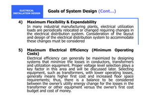 ELECTRICAL
INSTALLATION DESIGN
Goals of System Design (Cont…)
4) Maximum Flexibility & Expendability
In many industrial manufacturing plants, electrical utilization
loads are periodically relocated or changed requiring changes in
the electrical distribution system. Consideration of the layout
and design of the electrical distribution system to accommodate
these changes must be considered
5) Maximum Electrical Efficiency (Minimum Operating
Costs)
Electrical efficiency can generally be maximized by designing
systems that minimize the losses in conductors, transformers
and utilization equipment. Proper voltage level selection plays a
key factor in this area and will be discussed later. Selecting
equipment, such as transformers, with lower operating losses,
generally means higher first cost and increased floor space
requirements; thus, there is a balance to be considered
between the owner’s utility energy change for the losses in the
transformer or other equipment versus the owner’s first cost
budget and cost of money.
 