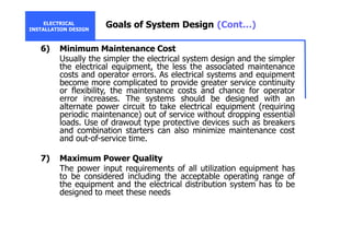 ELECTRICAL
INSTALLATION DESIGN
Goals of System Design (Cont…)
6) Minimum Maintenance Cost
Usually the simpler the electrical system design and the simpler
the electrical equipment, the less the associated maintenance
costs and operator errors. As electrical systems and equipment
become more complicated to provide greater service continuity
or flexibility, the maintenance costs and chance for operator
error increases. The systems should be designed with an
alternate power circuit to take electrical equipment (requiring
periodic maintenance) out of service without dropping essential
loads. Use of drawout type protective devices such as breakers
and combination starters can also minimize maintenance cost
and out-of-service time.
7) Maximum Power Quality
The power input requirements of all utilization equipment has
to be considered including the acceptable operating range of
the equipment and the electrical distribution system has to be
designed to meet these needs
 
