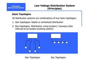 ELECTRICAL
INSTALLATION DESIGN
Low Voltage Distribution System
(Principles)
Basic Topologies
All distribution systems are combinations of two basic topologies:
1. Star topologies: Radial or centralized distribution
2. Bus topologies: Distribution using busduct / busways (also
referred to as busbar trunking system)
Star Topologies Bus Topologies
 