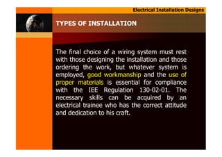 Electrical Installation Designs
TYPES OF INSTALLATION
The final choice of a wiring system must rest
with those designing the installation and those
ordering the work, but whatever system is
employed, good workmanship and the use of
proper materials is essential for compliance
with the IEE Regulation 130-02-01. The
necessary skills can be acquired by an
electrical trainee who has the correct attitude
and dedication to his craft.
 