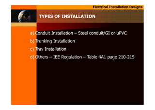 Electrical Installation Designs
TYPES OF INSTALLATION
a) Conduit Installation – Steel conduit/GI or uPVC
b) Trunking Installation
c) Tray Installation
d) Others – IEE Regulation – Table 4A1 page 210-215
 