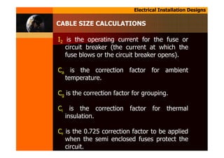 Electrical Installation Designs
CABLE SIZE CALCULATIONS
I2 is the operating current for the fuse or
circuit breaker (the current at which the
fuse blows or the circuit breaker opens).
Ca is the correction factor for ambient
temperature.
Cg is the correction factor for grouping.
Ci is the correction factor for thermal
insulation.
Cr is the 0.725 correction factor to be applied
when the semi enclosed fuses protect the
circuit.
 