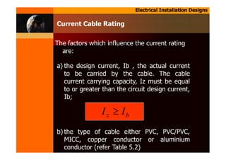 Electrical Installation Designs
Current Cable Rating
The factors which influence the current rating
are:
a) the design current, Ib , the actual current
to be carried by the cable. The cable
current carrying capacity, Iz must be equal
to or greater than the circuit design current,
Ib;
b) the type of cable either PVC, PVC/PVC,
MICC, copper conductor or aluminium
conductor (refer Table 5.2)
bz II ≥
 