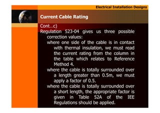 Electrical Installation Designs
Cont…c)
Regulation 523-04 gives us three possible
correction values:
where one side of the cable is in contact
with thermal insulation, we must read
the current rating from the column in
the table which relates to Reference
Method 4.
where the cable is totally surrounded over
a length greater than 0.5m, we must
apply a factor of 0.5.
where the cable is totally surrounded over
a short length, the appropriate factor is
given in Table 52A of the IEE
Regulations should be applied.
Current Cable Rating
 