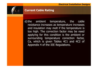 Electrical Installation Designs
d) the ambient temperature, the cable
resistance increases as temperature increases
and insulation may melt if the temperature is
too high. The correction factor may be need
applying for this condition is the ambient or
surrounding temperature correction factor,
Ca, which is given Tables 4C1 and 4C2 of
Appendix 4 of the IEE Regulations.
Current Cable Rating
 