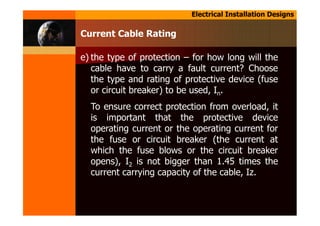 Electrical Installation Designs
e) the type of protection – for how long will the
cable have to carry a fault current? Choose
the type and rating of protective device (fuse
or circuit breaker) to be used, In.
To ensure correct protection from overload, it
is important that the protective device
operating current or the operating current for
the fuse or circuit breaker (the current at
which the fuse blows or the circuit breaker
opens), I2 is not bigger than 1.45 times the
current carrying capacity of the cable, Iz.
Current Cable Rating
 