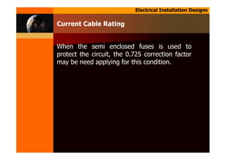 Electrical Installation Designs
When the semi enclosed fuses is used to
protect the circuit, the 0.725 correction factor
may be need applying for this condition.
Current Cable Rating
 