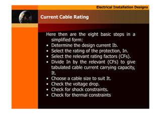 Electrical Installation Designs
Here then are the eight basic steps in a
simplified form:
• Determine the design current Ib.
• Select the rating of the protection, In.
• Select the relevant rating factors (CFs).
• Divide In by the relevant (CFs) to give
tabulated cable current carrying capacity,
It.
• Choose a cable size to suit It.
• Check the voltage drop.
• Check for shock constraints.
• Check for thermal constraints
Current Cable Rating
 