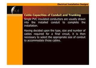 Electrical Installation Designs
Cable Capacities of Conduit and Trunking
Single PVC insulated conductors are usually drawn
into the installed conduit to complete the
installation.
Having decided upon the type, size and number of
cables required for a final circuit, it is then
necessary to select the appropriate size of conduit
to accommodate those cables.
 