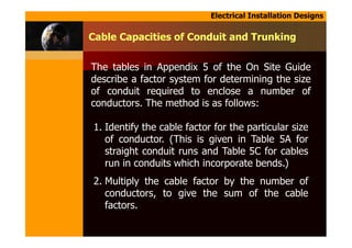 Electrical Installation Designs
Cable Capacities of Conduit and Trunking
The tables in Appendix 5 of the On Site Guide
describe a factor system for determining the size
of conduit required to enclose a number of
conductors. The method is as follows:
1. Identify the cable factor for the particular size
of conductor. (This is given in Table 5A for
straight conduit runs and Table 5C for cables
run in conduits which incorporate bends.)
2. Multiply the cable factor by the number of
conductors, to give the sum of the cable
factors.
 