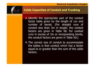 Electrical Installation Designs
3. Identify the appropriate part of the conduit
factor table given by the length of run and
number of bends. (For straight runs of
conduit less than 3m in length, the conduit
factors are given in Table 5B. For conduit
runs in excess of 3m or incorporating bends,
the conduit factors are given in Table 5D.)
4. The correct size of conduit to accommodate
the tables is that conduit which has a factor
equal to or greater than the sum of the cable
factors.
Cable Capacities of Conduit and Trunking
 