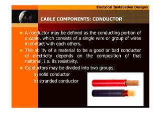 Electrical Installation Designs
A conductor may be defined as the conducting portion of
a cable, which consists of a single wire or group of wires
in contact with each others.
The ability of a material to be a good or bad conductor
of electricity depends on the composition of that
material, i.e. its resistivity.
Conductors may be divided into two groups:
a) solid conductor
b) stranded conductor
CABLE COMPONENTS: CONDUCTOR
 