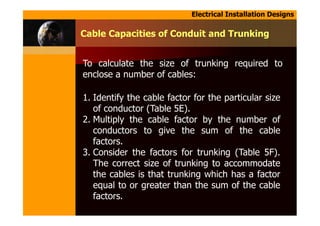 Electrical Installation Designs
To calculate the size of trunking required to
enclose a number of cables:
Cable Capacities of Conduit and Trunking
1. Identify the cable factor for the particular size
of conductor (Table 5E).
2. Multiply the cable factor by the number of
conductors to give the sum of the cable
factors.
3. Consider the factors for trunking (Table 5F).
The correct size of trunking to accommodate
the cables is that trunking which has a factor
equal to or greater than the sum of the cable
factors.
 