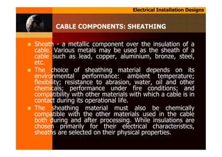 Electrical Installation Designs
CABLE COMPONENTS: SHEATHING
Sheath - a metallic component over the insulation of a
cable. Various metals may be used as the sheath of a
cable such as lead, copper, aluminium, bronze, steel,
etc.
The choice of sheathing material depends on its
environmental performance: ambient temperature;
flexibility; resistance to abrasion, water, oil and other
chemicals; performance under fire conditions; and
compatibility with other materials with which a cable is in
contact during its operational life.
The sheathing material must also be chemically
compatible with the other materials used in the cable
both during and after processing. While insulations are
chosen primarily for their electrical characteristics,
sheaths are selected on their physical properties.
 