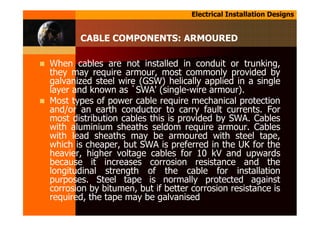 Electrical Installation Designs
CABLE COMPONENTS: ARMOURED
When cables are not installed in conduit or trunking,
they may require armour, most commonly provided by
galvanized steel wire (GSW) helically applied in a single
layer and known as `SWA' (single-wire armour).
Most types of power cable require mechanical protection
and/or an earth conductor to carry fault currents. For
most distribution cables this is provided by SWA. Cables
with aluminium sheaths seldom require armour. Cables
with lead sheaths may be armoured with steel tape,
which is cheaper, but SWA is preferred in the UK for the
heavier, higher voltage cables for 10 kV and upwards
because it increases corrosion resistance and the
longitudinal strength of the cable for installation
purposes. Steel tape is normally protected against
corrosion by bitumen, but if better corrosion resistance is
required, the tape may be galvanised
 