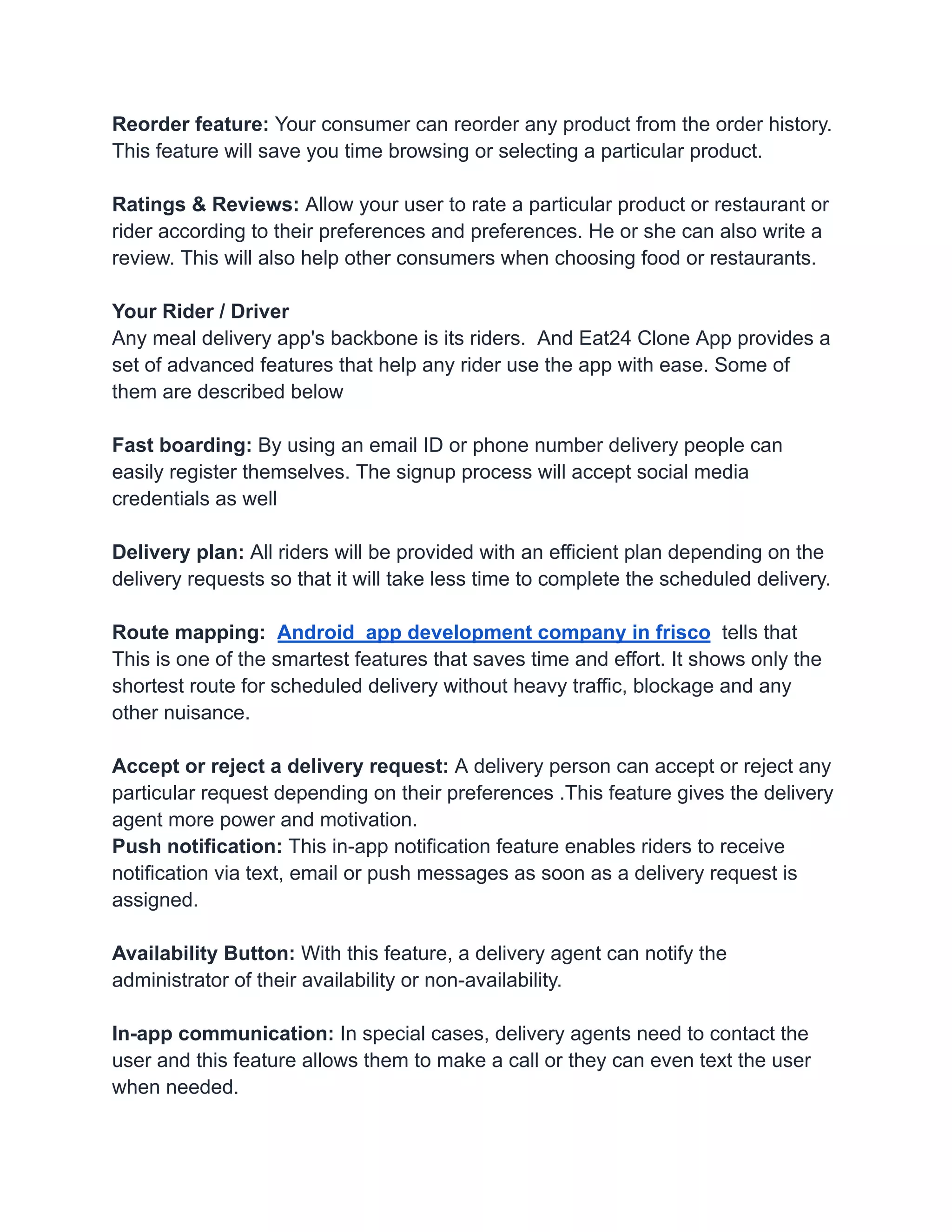 Reorder feature: Your consumer can reorder any product from the order history.
This feature will save you time browsing or selecting a particular product.
Ratings & Reviews: Allow your user to rate a particular product or restaurant or
rider according to their preferences and preferences. He or she can also write a
review. This will also help other consumers when choosing food or restaurants.
Your Rider / Driver
Any meal delivery app's backbone is its riders. And Eat24 Clone App provides a
set of advanced features that help any rider use the app with ease. Some of
them are described below
Fast boarding: By using an email ID or phone number delivery people can
easily register themselves. The signup process will accept social media
credentials as well
Delivery plan: All riders will be provided with an efficient plan depending on the
delivery requests so that it will take less time to complete the scheduled delivery.
Route mapping: Android app development company in frisco tells that
This is one of the smartest features that saves time and effort. It shows only the
shortest route for scheduled delivery without heavy traffic, blockage and any
other nuisance.
Accept or reject a delivery request: A delivery person can accept or reject any
particular request depending on their preferences .This feature gives the delivery
agent more power and motivation.
Push notification: This in-app notification feature enables riders to receive
notification via text, email or push messages as soon as a delivery request is
assigned.
Availability Button: With this feature, a delivery agent can notify the
administrator of their availability or non-availability.
In-app communication: In special cases, delivery agents need to contact the
user and this feature allows them to make a call or they can even text the user
when needed.
 