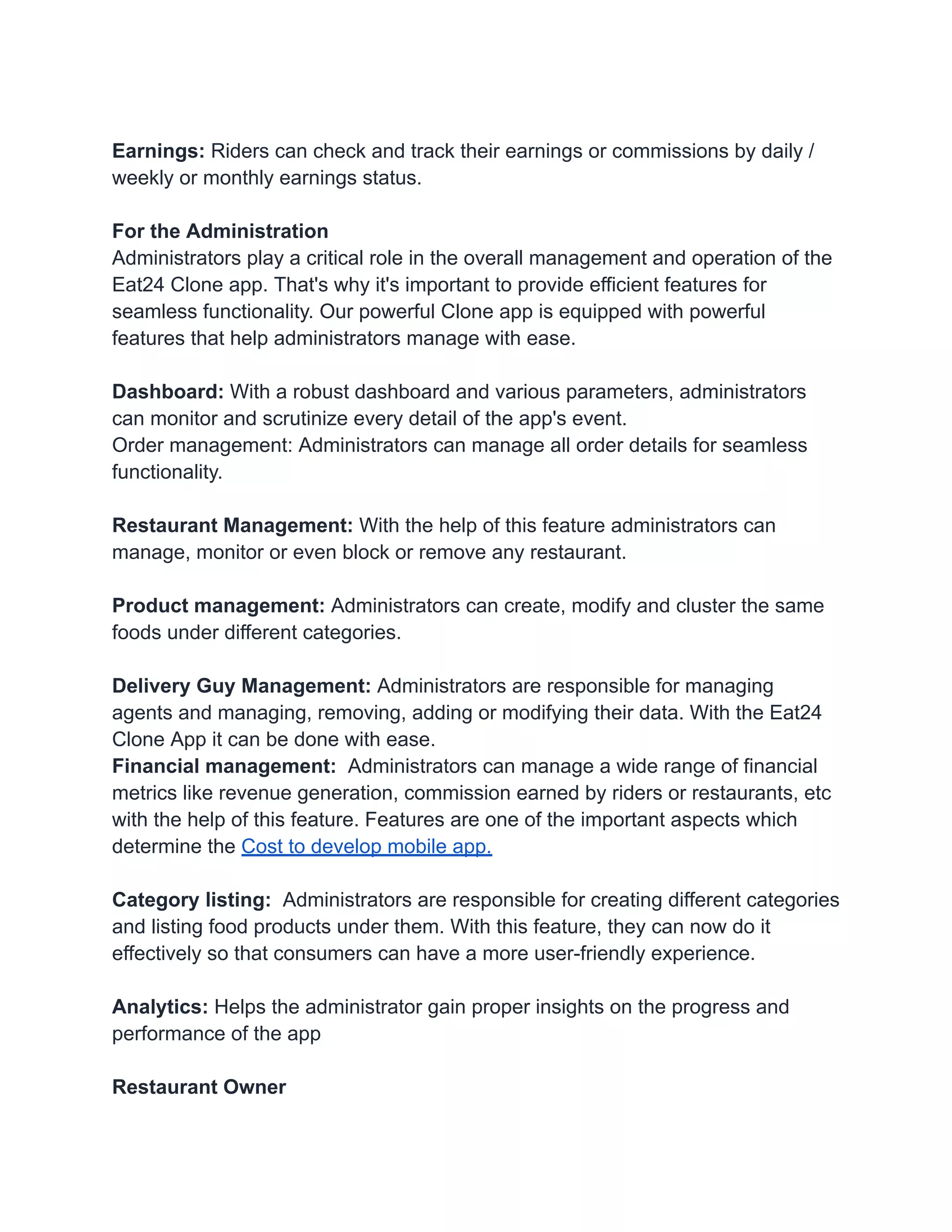 Earnings: Riders can check and track their earnings or commissions by daily /
weekly or monthly earnings status.
For the Administration
Administrators play a critical role in the overall management and operation of the
Eat24 Clone app. That's why it's important to provide efficient features for
seamless functionality. Our powerful Clone app is equipped with powerful
features that help administrators manage with ease.
Dashboard: With a robust dashboard and various parameters, administrators
can monitor and scrutinize every detail of the app's event.
Order management: Administrators can manage all order details for seamless
functionality.
Restaurant Management: With the help of this feature administrators can
manage, monitor or even block or remove any restaurant.
Product management: Administrators can create, modify and cluster the same
foods under different categories.
Delivery Guy Management: Administrators are responsible for managing
agents and managing, removing, adding or modifying their data. With the Eat24
Clone App it can be done with ease.
Financial management: Administrators can manage a wide range of financial
metrics like revenue generation, commission earned by riders or restaurants, etc
with the help of this feature. Features are one of the important aspects which
determine the Cost to develop mobile app.
Category listing: Administrators are responsible for creating different categories
and listing food products under them. With this feature, they can now do it
effectively so that consumers can have a more user-friendly experience.
Analytics: Helps the administrator gain proper insights on the progress and
performance of the app
Restaurant Owner
 