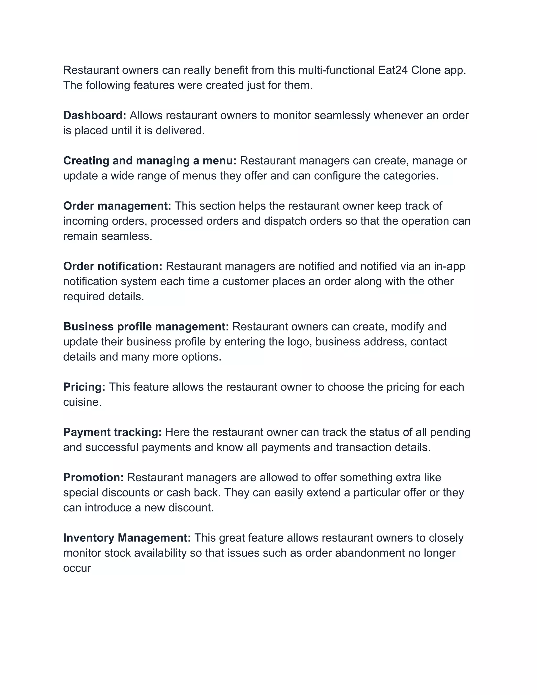 Restaurant owners can really benefit from this multi-functional Eat24 Clone app.
The following features were created just for them.
Dashboard: Allows restaurant owners to monitor seamlessly whenever an order
is placed until it is delivered.
Creating and managing a menu: Restaurant managers can create, manage or
update a wide range of menus they offer and can configure the categories.
Order management: This section helps the restaurant owner keep track of
incoming orders, processed orders and dispatch orders so that the operation can
remain seamless.
Order notification: Restaurant managers are notified and notified via an in-app
notification system each time a customer places an order along with the other
required details.
Business profile management: Restaurant owners can create, modify and
update their business profile by entering the logo, business address, contact
details and many more options.
Pricing: This feature allows the restaurant owner to choose the pricing for each
cuisine.
Payment tracking: Here the restaurant owner can track the status of all pending
and successful payments and know all payments and transaction details.
Promotion: Restaurant managers are allowed to offer something extra like
special discounts or cash back. They can easily extend a particular offer or they
can introduce a new discount.
Inventory Management: This great feature allows restaurant owners to closely
monitor stock availability so that issues such as order abandonment no longer
occur
 