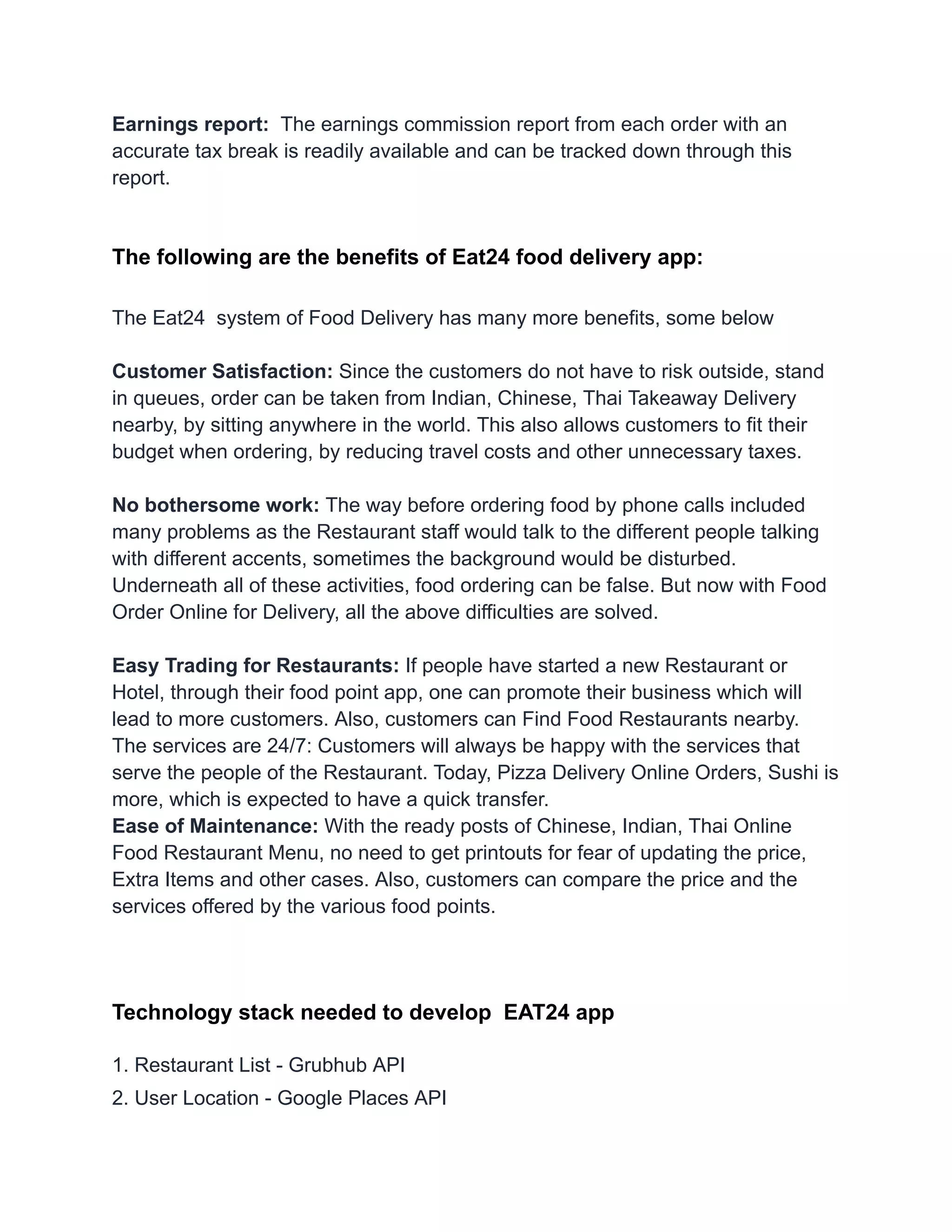 Earnings report: The earnings commission report from each order with an
accurate tax break is readily available and can be tracked down through this
report.
The following are the benefits of Eat24 food delivery app:
The Eat24 system of Food Delivery has many more benefits, some below
Customer Satisfaction: Since the customers do not have to risk outside, stand
in queues, order can be taken from Indian, Chinese, Thai Takeaway Delivery
nearby, by sitting anywhere in the world. This also allows customers to fit their
budget when ordering, by reducing travel costs and other unnecessary taxes.
No bothersome work: The way before ordering food by phone calls included
many problems as the Restaurant staff would talk to the different people talking
with different accents, sometimes the background would be disturbed.
Underneath all of these activities, food ordering can be false. But now with Food
Order Online for Delivery, all the above difficulties are solved.
Easy Trading for Restaurants: If people have started a new Restaurant or
Hotel, through their food point app, one can promote their business which will
lead to more customers. Also, customers can Find Food Restaurants nearby.
The services are 24/7: Customers will always be happy with the services that
serve the people of the Restaurant. Today, Pizza Delivery Online Orders, Sushi is
more, which is expected to have a quick transfer.
Ease of Maintenance: With the ready posts of Chinese, Indian, Thai Online
Food Restaurant Menu, no need to get printouts for fear of updating the price,
Extra Items and other cases. Also, customers can compare the price and the
services offered by the various food points.
Technology stack needed to develop EAT24 app
1. Restaurant List - Grubhub API
2. User Location - Google Places API
 