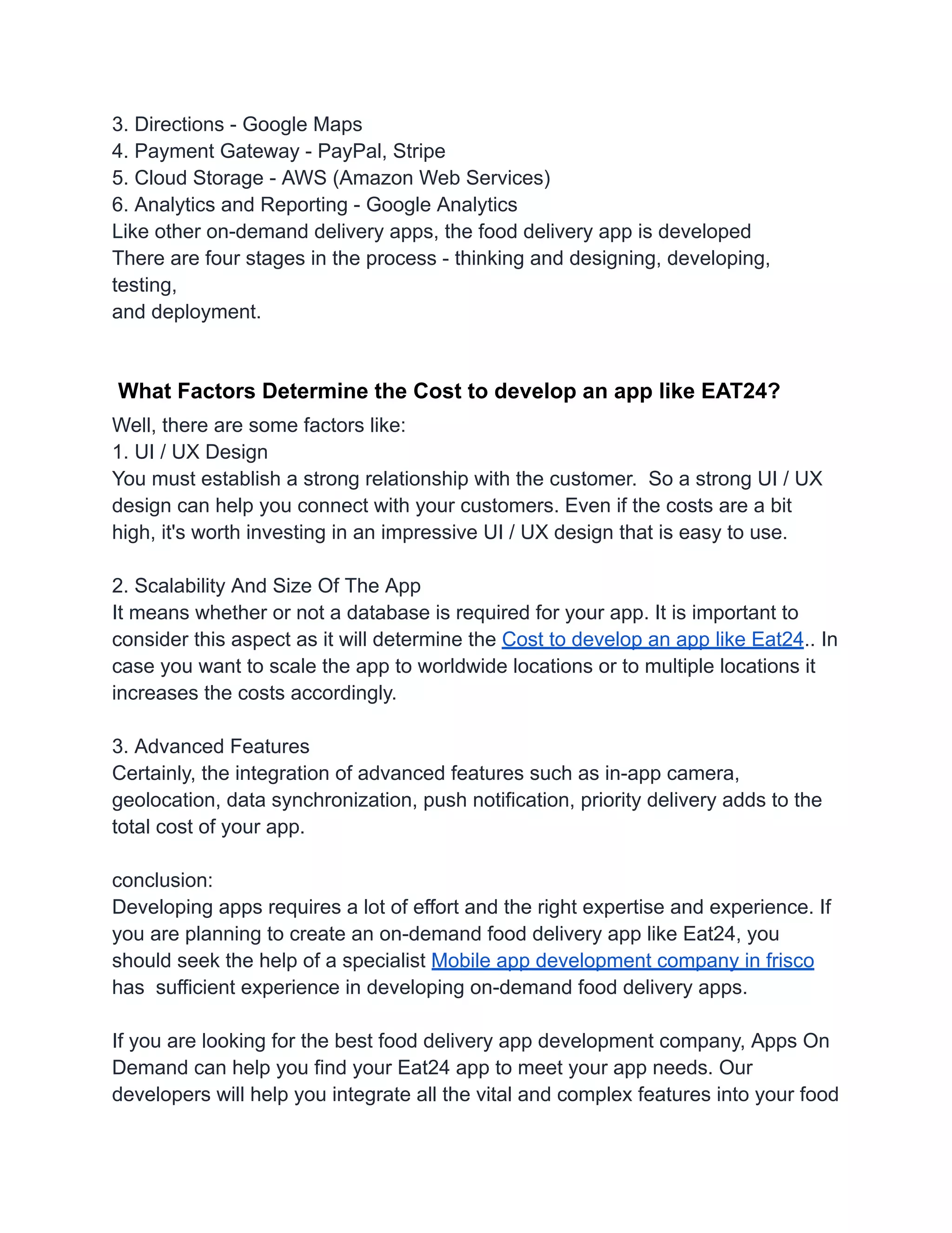 3. Directions - Google Maps
4. Payment Gateway - PayPal, Stripe
5. Cloud Storage - AWS (Amazon Web Services)
6. Analytics and Reporting - Google Analytics
Like other on-demand delivery apps, the food delivery app is developed
There are four stages in the process - thinking and designing, developing,
testing,
and deployment.
What Factors Determine the Cost to develop an app like EAT24?
Well, there are some factors like:
1. UI / UX Design
You must establish a strong relationship with the customer. So a strong UI / UX
design can help you connect with your customers. Even if the costs are a bit
high, it's worth investing in an impressive UI / UX design that is easy to use.
2. Scalability And Size Of The App
It means whether or not a database is required for your app. It is important to
consider this aspect as it will determine the Cost to develop an app like Eat24.. In
case you want to scale the app to worldwide locations or to multiple locations it
increases the costs accordingly.
3. Advanced Features
Certainly, the integration of advanced features such as in-app camera,
geolocation, data synchronization, push notification, priority delivery adds to the
total cost of your app.
conclusion:
Developing apps requires a lot of effort and the right expertise and experience. If
you are planning to create an on-demand food delivery app like Eat24, you
should seek the help of a specialist Mobile app development company in frisco
has sufficient experience in developing on-demand food delivery apps.
If you are looking for the best food delivery app development company, Apps On
Demand can help you find your Eat24 app to meet your app needs. Our
developers will help you integrate all the vital and complex features into your food
 
