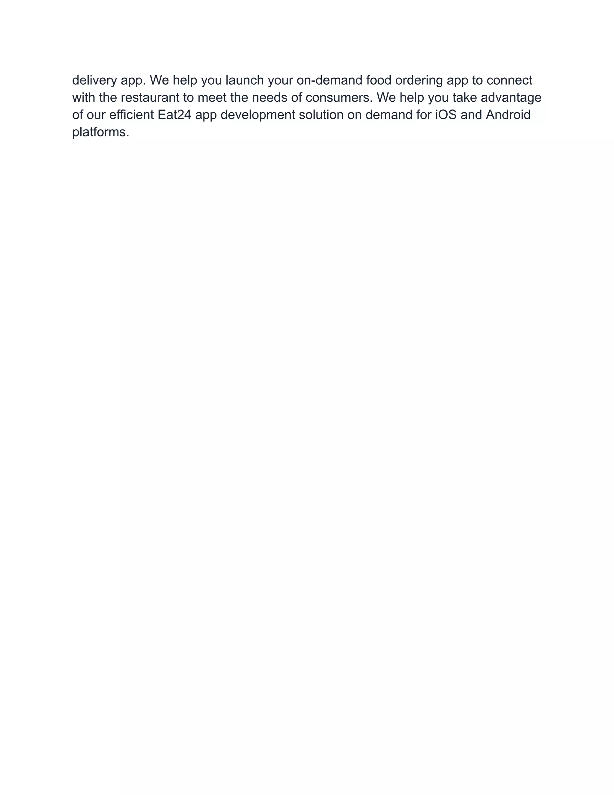 delivery app. We help you launch your on-demand food ordering app to connect
with the restaurant to meet the needs of consumers. We help you take advantage
of our efficient Eat24 app development solution on demand for iOS and Android
platforms.
 