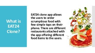 What is
EAT24
Clone?
EAT24 clone app allows
the users to order
scrumptious food with
few simple taps on their
phone. There are different
restaurants attached with
the app offering different
food items to the users.